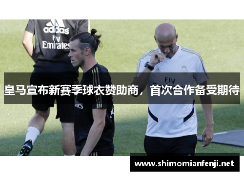 皇马宣布新赛季球衣赞助商，首次合作备受期待