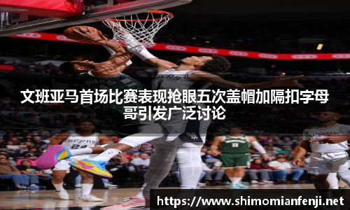文班亚马首场比赛表现抢眼五次盖帽加隔扣字母哥引发广泛讨论