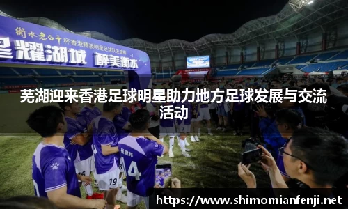 芜湖迎来香港足球明星助力地方足球发展与交流活动