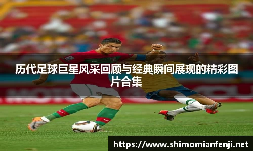 历代足球巨星风采回顾与经典瞬间展现的精彩图片合集