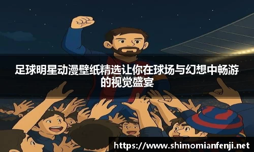 足球明星动漫壁纸精选让你在球场与幻想中畅游的视觉盛宴